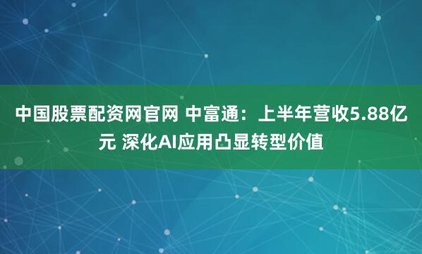 中国股票配资网官网 中富通：上半年营收5.88亿元 深化AI应用凸显转型价值
