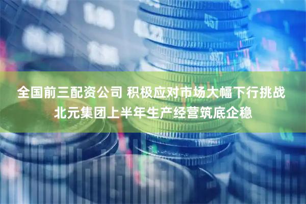 全国前三配资公司 积极应对市场大幅下行挑战 北元集团上半年生产经营筑底企稳