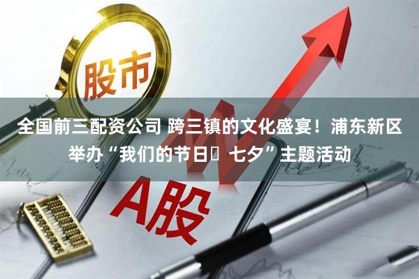 全国前三配资公司 跨三镇的文化盛宴！浦东新区举办“我们的节日・七夕”主题活动