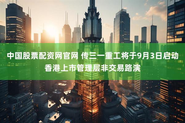 中国股票配资网官网 传三一重工将于9月3日启动香港上市管理层非交易路演