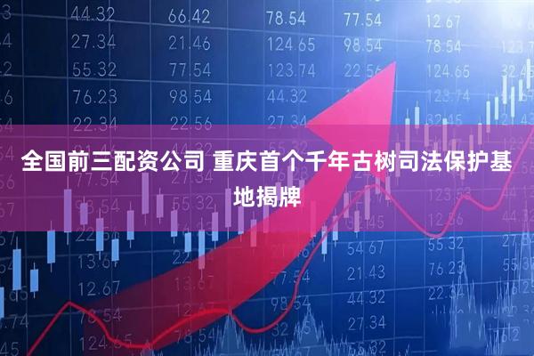 全国前三配资公司 重庆首个千年古树司法保护基地揭牌