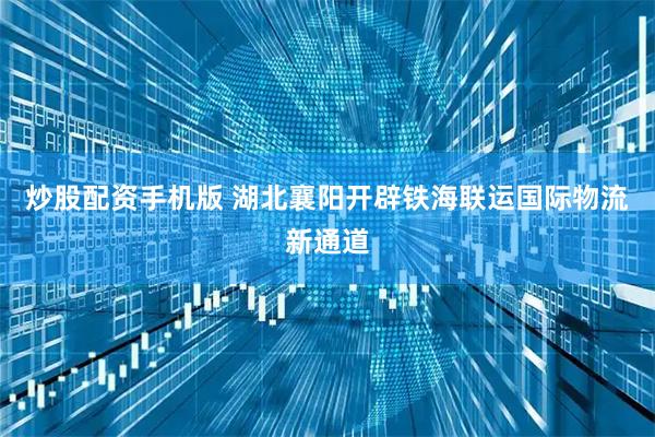 炒股配资手机版 湖北襄阳开辟铁海联运国际物流新通道