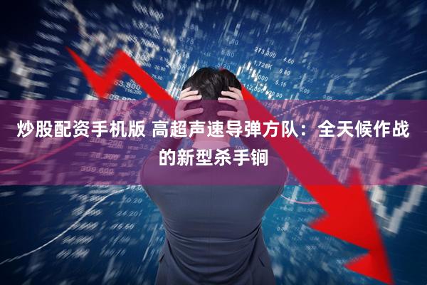 炒股配资手机版 高超声速导弹方队：全天候作战的新型杀手锏