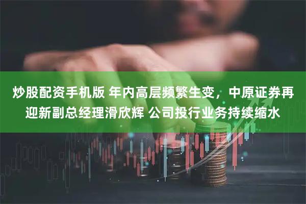 炒股配资手机版 年内高层频繁生变，中原证券再迎新副总经理滑欣辉 公司投行业务持续缩水