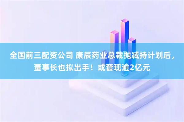 全国前三配资公司 康辰药业总裁抛减持计划后，董事长也拟出手！或套现逾2亿元