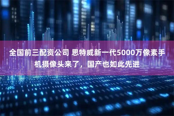 全国前三配资公司 思特威新一代5000万像素手机摄像头来了，国产也如此先进