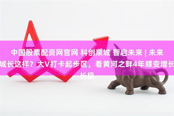 中国股票配资网官网 科创泉城 智启未来 | 未来之城长这样？大V打卡起步区，看黄河之畔4年蝶变增长极
