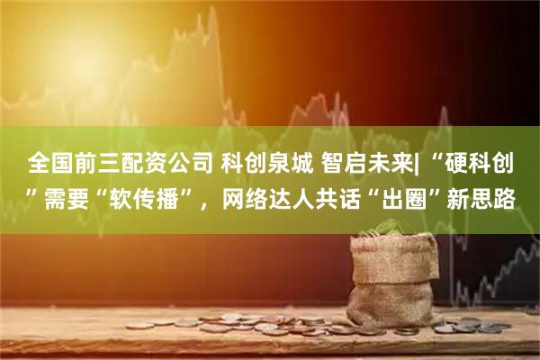 全国前三配资公司 科创泉城 智启未来| “硬科创”需要“软传播”，网络达人共话“出圈”新思路