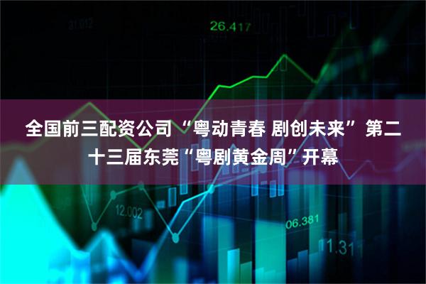 全国前三配资公司 “粤动青春 剧创未来” 第二十三届东莞“粤剧黄金周”开幕