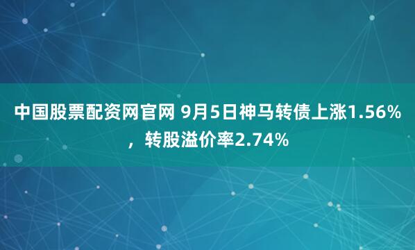 中国股票配资网官网 9月5日神马转债上涨1.56%，转股溢价率2.74%