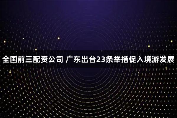 全国前三配资公司 广东出台23条举措促入境游发展