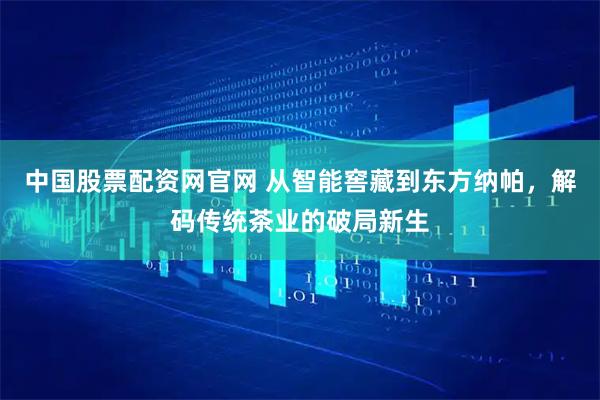 中国股票配资网官网 从智能窖藏到东方纳帕，解码传统茶业的破局新生