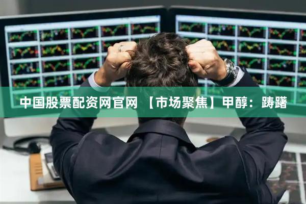 中国股票配资网官网 【市场聚焦】甲醇：踌躇