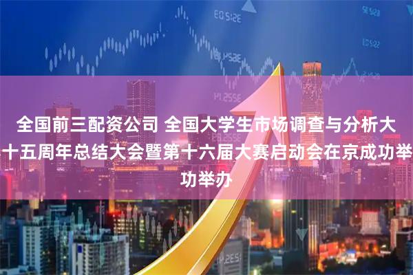 全国前三配资公司 全国大学生市场调查与分析大赛十五周年总结大会暨第十六届大赛启动会在京成功举办