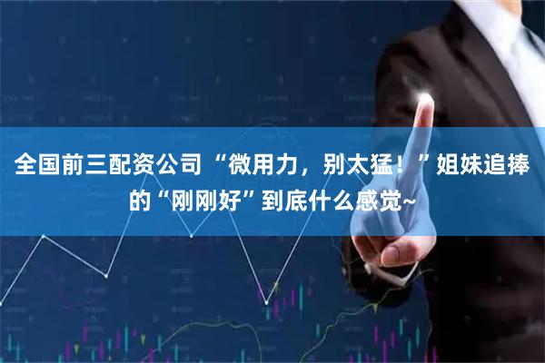 全国前三配资公司 “微用力，别太猛！”姐妹追捧的“刚刚好”到底什么感觉~