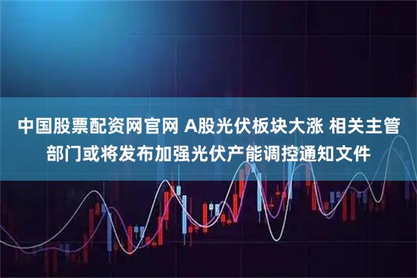 中国股票配资网官网 A股光伏板块大涨 相关主管部门或将发布加强光伏产能调控通知文件