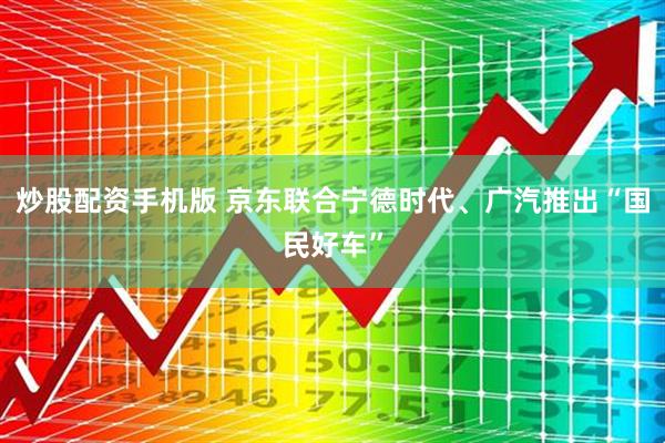 炒股配资手机版 京东联合宁德时代、广汽推出“国民好车”