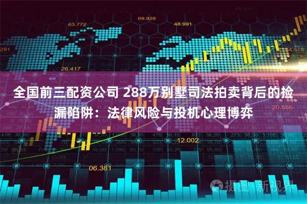全国前三配资公司 288万别墅司法拍卖背后的捡漏陷阱：法律风险与投机心理博弈