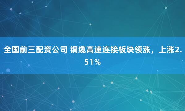 全国前三配资公司 铜缆高速连接板块领涨，上涨2.51%