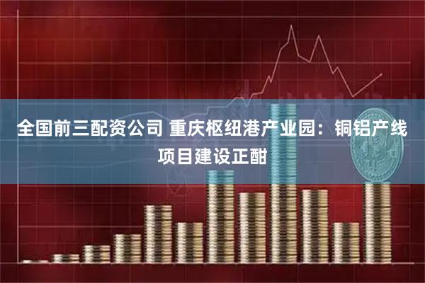 全国前三配资公司 重庆枢纽港产业园：铜铝产线项目建设正酣