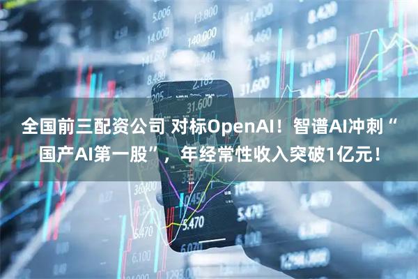 全国前三配资公司 对标OpenAI！智谱AI冲刺“国产AI第一股”，年经常性收入突破1亿元！