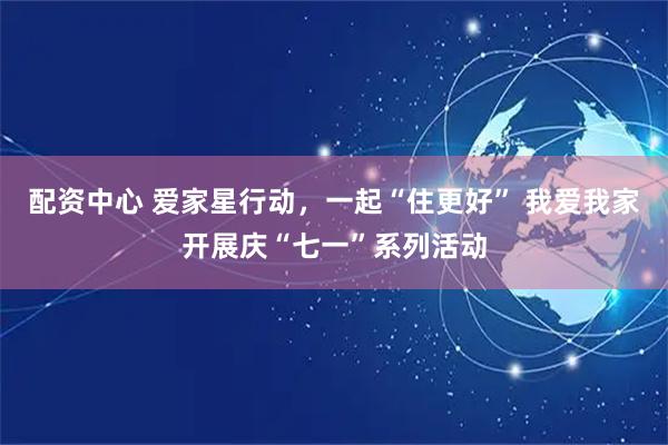 配资中心 爱家星行动，一起“住更好” 我爱我家开展庆“七一”系列活动