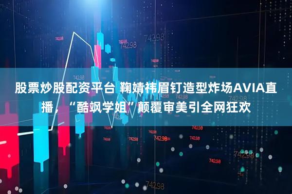 股票炒股配资平台 鞠婧祎眉钉造型炸场AVIA直播，“酷飒学姐”颠覆审美引全网狂欢