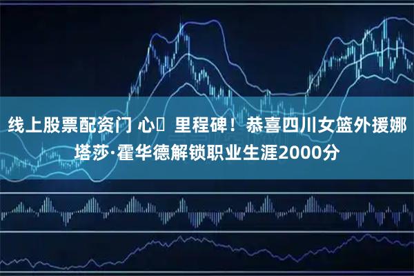 线上股票配资门 心・里程碑！恭喜四川女篮外援娜塔莎·霍华德解锁职业生涯2000分