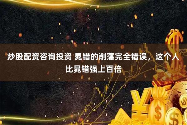 炒股配资咨询投资 晁错的削藩完全错误，这个人比晁错强上百倍