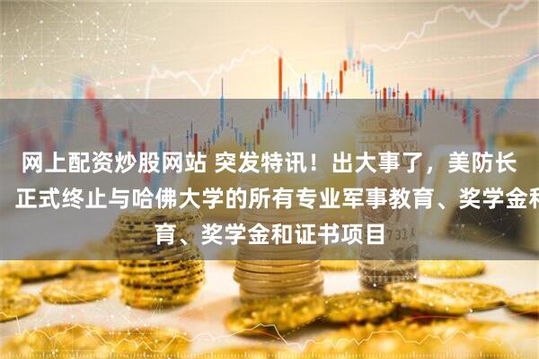 网上配资炒股网站 突发特讯！出大事了，美防长通告全球：正式终止与哈佛大学的所有专业军事教育、奖学金和证书项目