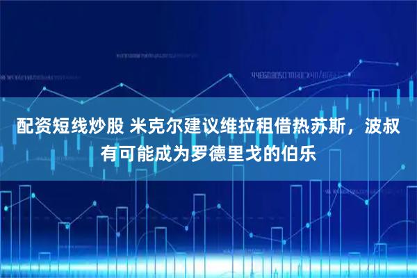 配资短线炒股 米克尔建议维拉租借热苏斯，波叔有可能成为罗德里戈的伯乐