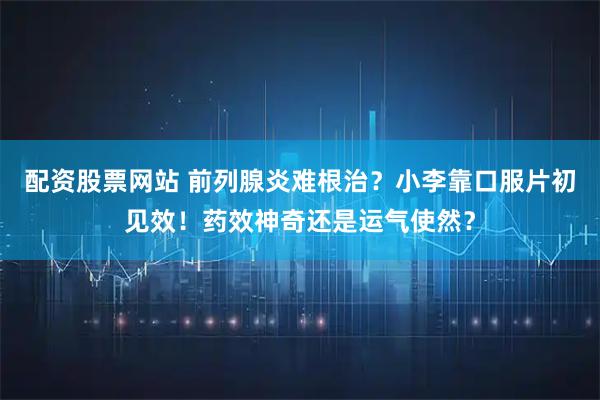 配资股票网站 前列腺炎难根治？小李靠口服片初见效！药效神奇还是运气使然？