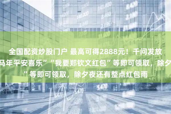 全国配资炒股门户 最高可得2888元！千问发放口令红包：发送“马年平安喜乐”“我要郑钦文红包”等即可领取，除夕夜还有整点红包雨