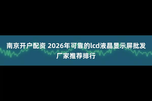南京开户配资 2026年可靠的lcd液晶显示屏批发厂家推荐排行