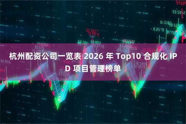 杭州配资公司一览表 2026 年 Top10 合规化 IPD 项目管理榜单