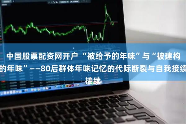 中国股票配资网开户 “被给予的年味”与“被建构的年味”——80后群体年味记忆的代际断裂与自我接续