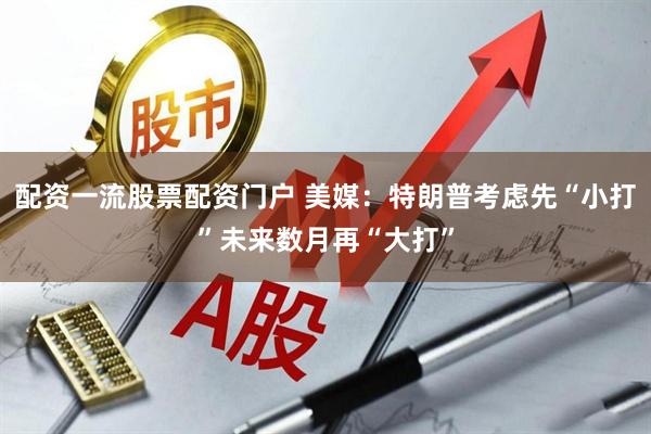 配资一流股票配资门户 美媒：特朗普考虑先“小打”未来数月再“大打”