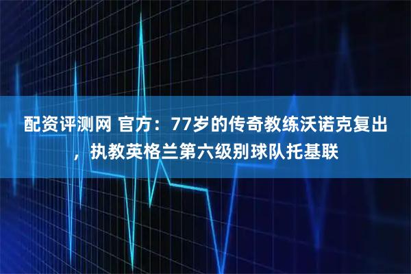 配资评测网 官方：77岁的传奇教练沃诺克复出，执教英格兰第六级别球队托基联