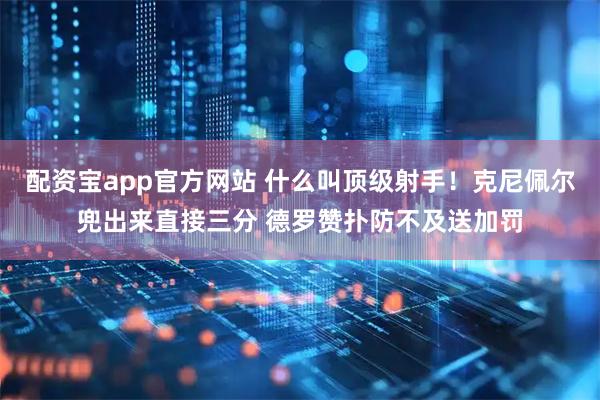 配资宝app官方网站 什么叫顶级射手！克尼佩尔兜出来直接三分 德罗赞扑防不及送加罚