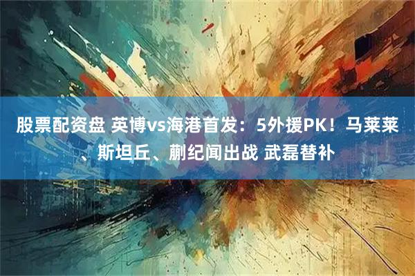 股票配资盘 英博vs海港首发:5外援PK!马莱莱、斯坦丘、蒯纪闻出战 武磊替补