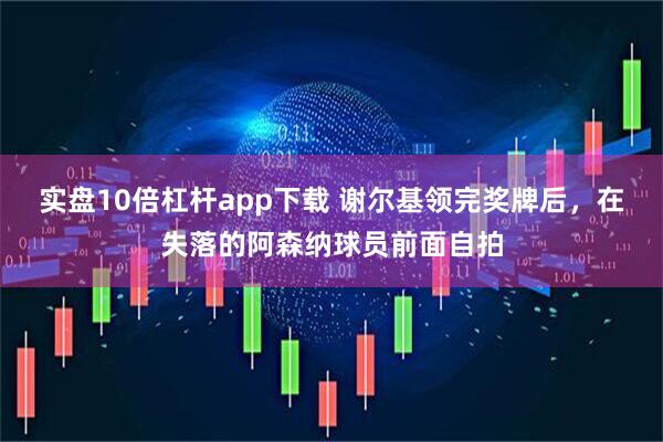 实盘10倍杠杆app下载 谢尔基领完奖牌后，在失落的阿森纳球员前面自拍
