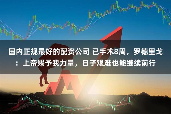 国内正规最好的配资公司 已手术8周，罗德里戈：上帝赐予我力量，日子艰难也能继续前行