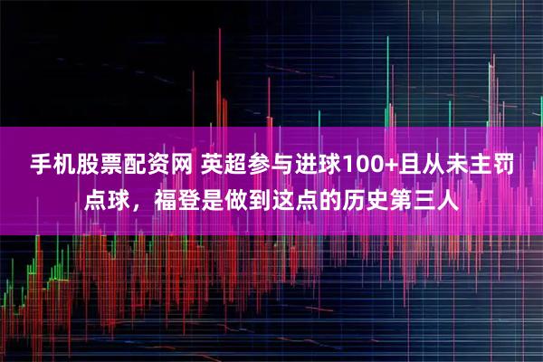 手机股票配资网 英超参与进球100+且从未主罚点球，福登是做到这点的历史第三人