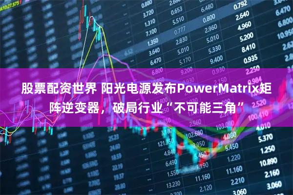 股票配资世界 阳光电源发布PowerMatrix矩阵逆变器，破局行业“不可能三角”