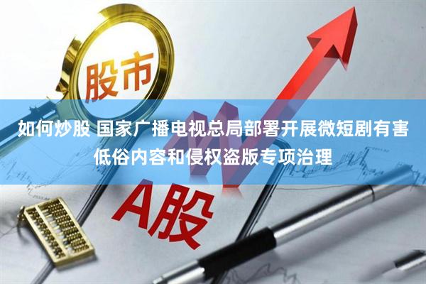 如何炒股 国家广播电视总局部署开展微短剧有害低俗内容和侵权盗版专项治理