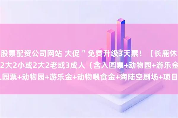 股票配资公司网站 大促＂免费升级3天票！【长鹿休博园家庭套】￥99元起2大2小或2大2老或3成人（含入园票+动物园+游乐金+动物喂食金+海陆空剧场+项目12选3