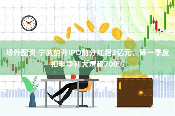 场外配资 宁波韵升IPO前分红超3亿元，第一季度扣非净利大增超700%