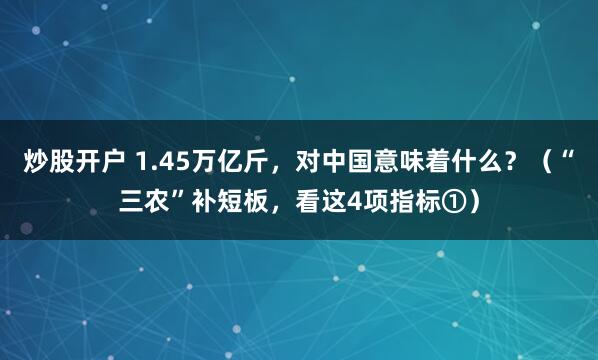炒股开户 1.45万亿斤,对中国意味着什么?(“三农”补短板,看这4项指标①)