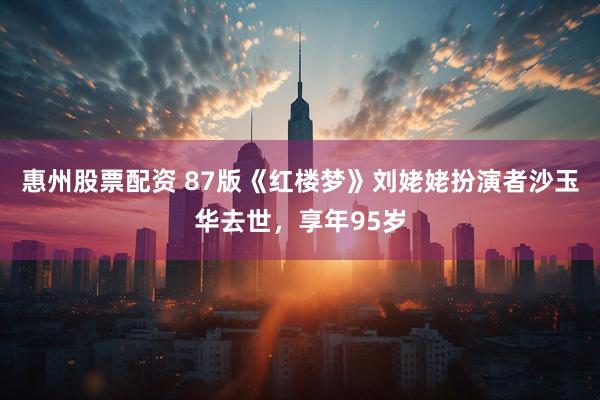 惠州股票配资 87版《红楼梦》刘姥姥扮演者沙玉华去世，享年95岁