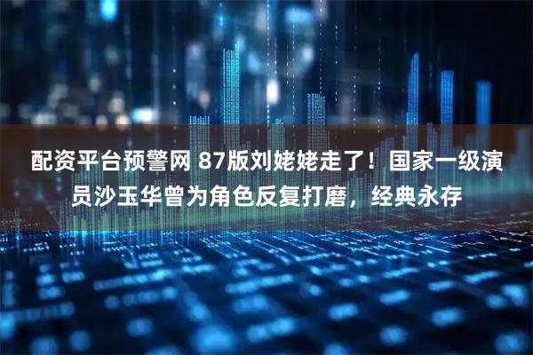 配资平台预警网 87版刘姥姥走了!国家一级演员沙玉华曾为角色反复打磨,经典永存